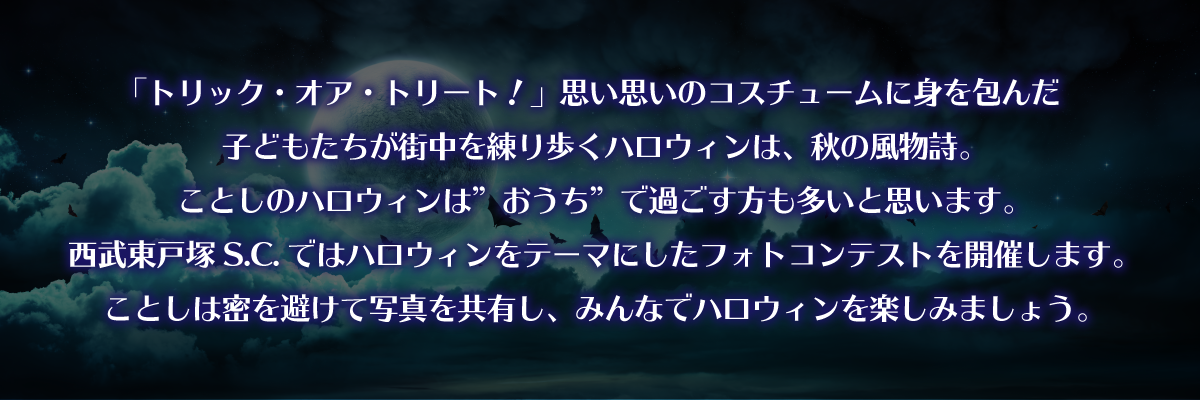 「トリック・オア・トリート！」思い思いのコスチュームに身を包んだ子どもたちが街中を練り歩くハロウィンは、秋の風物詩。ことしのハロウィンは”おうち”で過ごす方も多いと思います。西武東戸塚s.c.ではハロウィンをテーマにしたフォトコンテストを開催します。ことしは密を避けて写真を共有し、みんなでハロウィンを楽しみましょう。