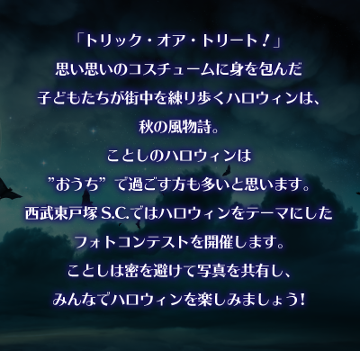 「トリック・オア・トリート！」思い思いのコスチュームに身を包んだ子どもたちが街中を練り歩くハロウィンは、秋の風物詩。ことしのハロウィンは”おうち”で過ごす方も多いと思います。西武東戸塚s.c.ではハロウィンをテーマにしたフォトコンテストを開催します。ことしは密を避けて写真を共有し、みんなでハロウィンを楽しみましょう。